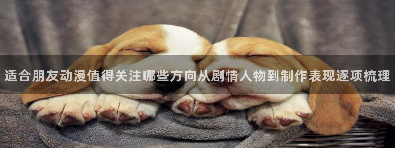 动漫天堂追番列表:适合朋友动漫值得关注哪些方向从剧情人物到制作表现逐项梳理配图