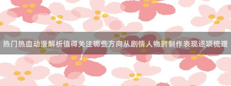 动漫天堂动漫推荐有哪些:热门热血动漫解析值得关注哪些方向从剧情人物到制作表现逐项梳理配图