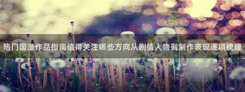 动漫天堂动漫大全:热门国漫作品指南值得关注哪些方向从剧情人物到制作表现逐项梳理配图